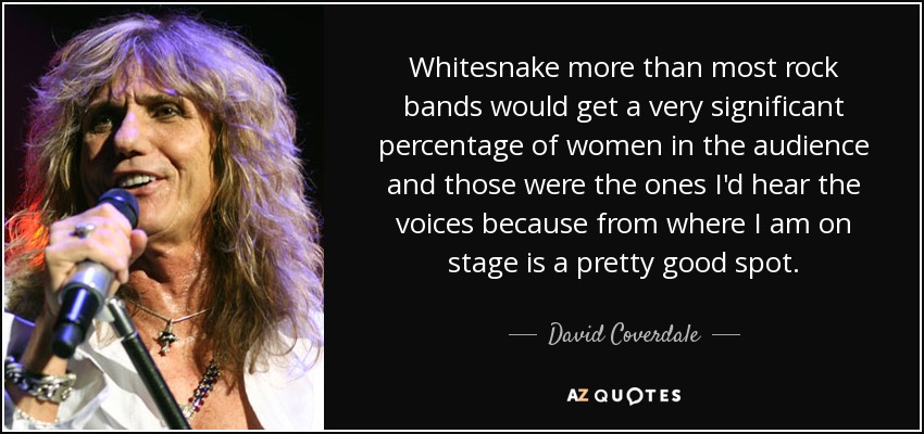 Whitesnake more than most rock bands would get a very significant percentage of women in the audience and those were the ones I'd hear the voices because from where I am on stage is a pretty good spot. - David Coverdale