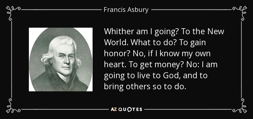 Whither am I going? To the New World. What to do? To gain honor? No, if I know my own heart. To get money? No: I am going to live to God, and to bring others so to do. - Francis Asbury