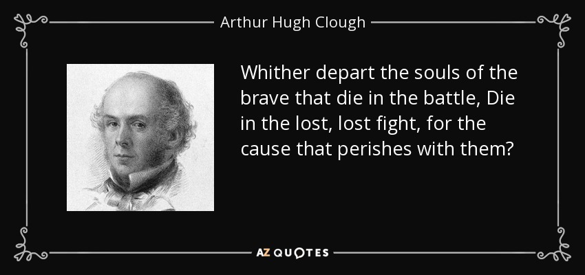 Whither depart the souls of the brave that die in the battle, Die in the lost, lost fight, for the cause that perishes with them? - Arthur Hugh Clough