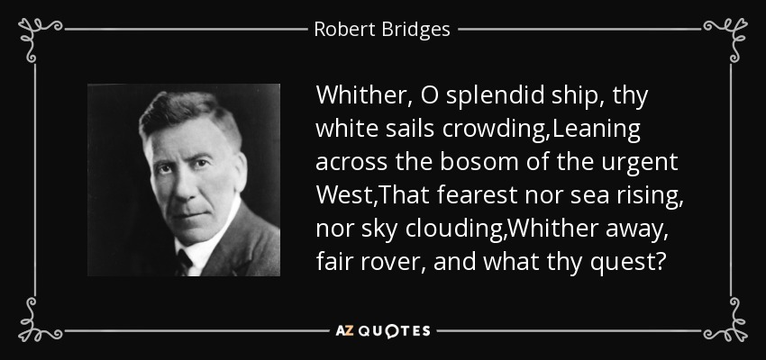 Whither, O splendid ship, thy white sails crowding,Leaning across the bosom of the urgent West,That fearest nor sea rising, nor sky clouding,Whither away, fair rover, and what thy quest? - Robert Bridges