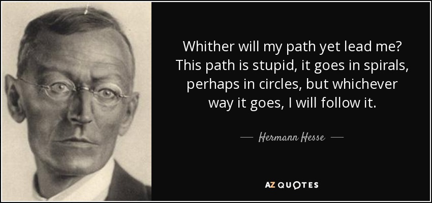 Whither will my path yet lead me? This path is stupid, it goes in spirals, perhaps in circles, but whichever way it goes, I will follow it. - Hermann Hesse