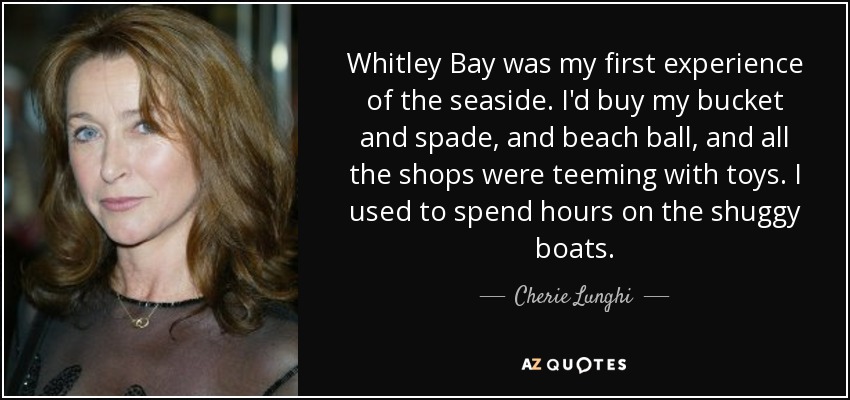 Whitley Bay was my first experience of the seaside. I'd buy my bucket and spade, and beach ball, and all the shops were teeming with toys. I used to spend hours on the shuggy boats. - Cherie Lunghi