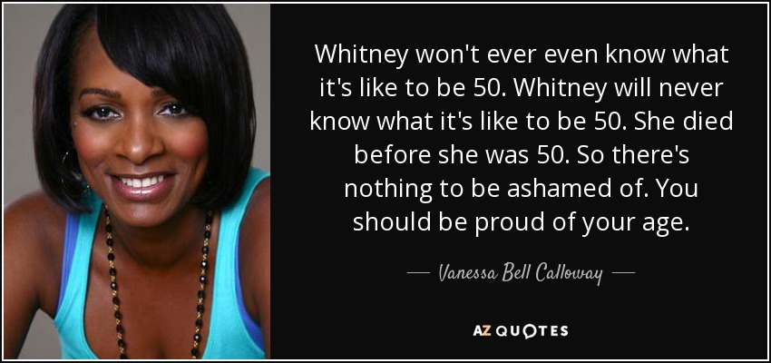 Whitney won't ever even know what it's like to be 50. Whitney will never know what it's like to be 50. She died before she was 50. So there's nothing to be ashamed of. You should be proud of your age. - Vanessa Bell Calloway