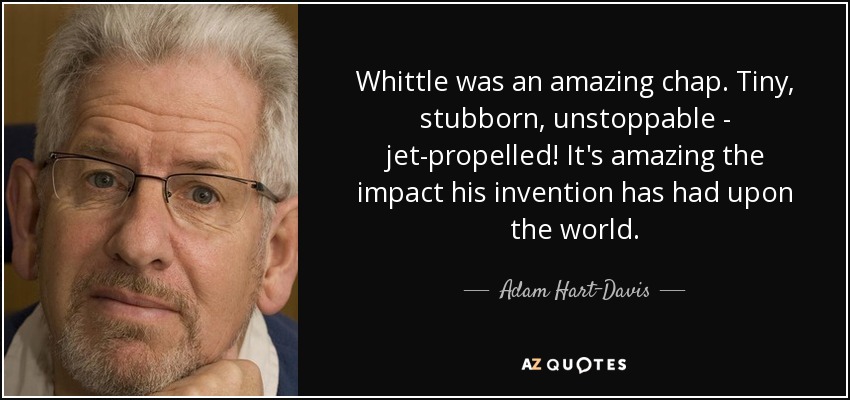 Whittle was an amazing chap. Tiny, stubborn, unstoppable - jet-propelled! It's amazing the impact his invention has had upon the world. - Adam Hart-Davis