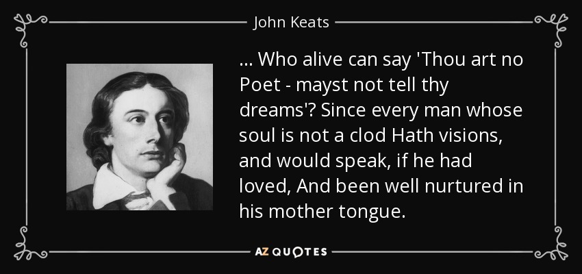 ... Who alive can say 'Thou art no Poet - mayst not tell thy dreams'? Since every man whose soul is not a clod Hath visions, and would speak, if he had loved, And been well nurtured in his mother tongue. - John Keats