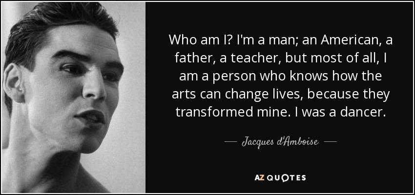 Who am I? I'm a man; an American, a father, a teacher, but most of all, I am a person who knows how the arts can change lives, because they transformed mine. I was a dancer. - Jacques d'Amboise