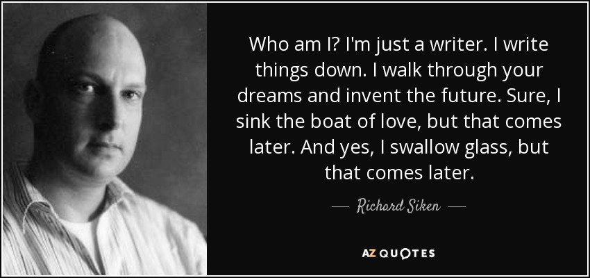 Who am I? I'm just a writer. I write things down. I walk through your dreams and invent the future. Sure, I sink the boat of love, but that comes later. And yes, I swallow glass, but that comes later. - Richard Siken