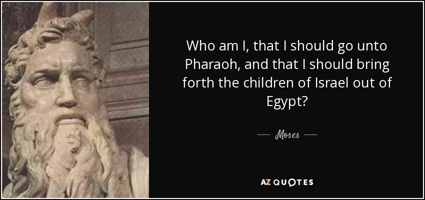 Who am I, that I should go unto Pharaoh, and that I should bring forth the children of Israel out of Egypt? - Moses