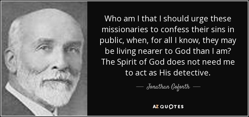 Who am I that I should urge these missionaries to confess their sins in public, when, for all I know, they may be living nearer to God than I am? The Spirit of God does not need me to act as His detective. - Jonathan Goforth