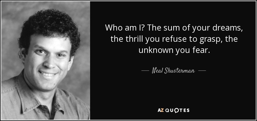 Who am I? The sum of your dreams, the thrill you refuse to grasp, the unknown you fear. - Neal Shusterman
