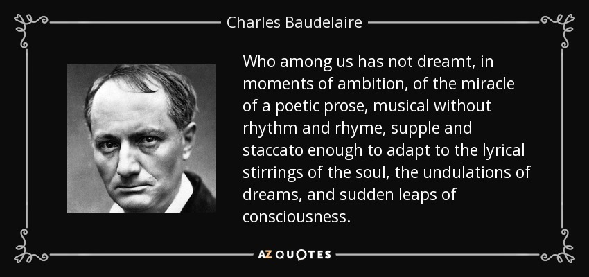 Who among us has not dreamt, in moments of ambition, of the miracle of a poetic prose, musical without rhythm and rhyme, supple and staccato enough to adapt to the lyrical stirrings of the soul, the undulations of dreams, and sudden leaps of consciousness. - Charles Baudelaire