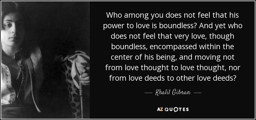Who among you does not feel that his power to love is boundless? And yet who does not feel that very love, though boundless, encompassed within the center of his being, and moving not from love thought to love thought, nor from love deeds to other love deeds? - Khalil Gibran