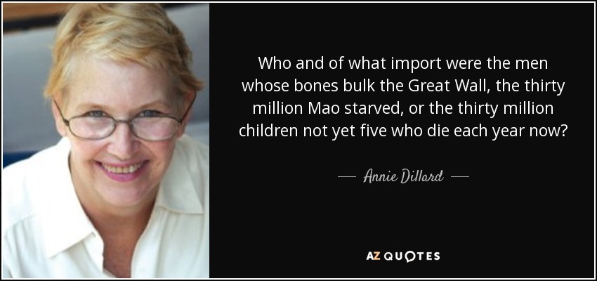 Who and of what import were the men whose bones bulk the Great Wall, the thirty million Mao starved, or the thirty million children not yet five who die each year now? Why, they are the insignificant others, of course; living or dead, they are just some of the plentiful others...And you? To what end were we billions of oddballs born? - Annie Dillard