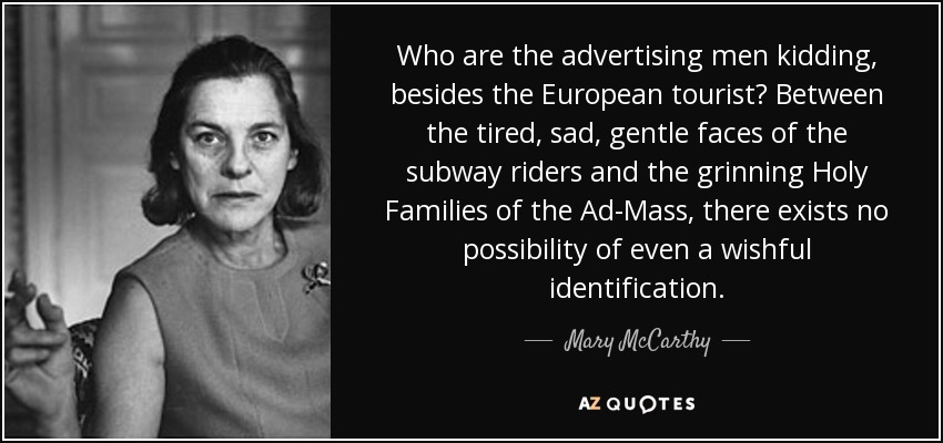 Who are the advertising men kidding, besides the European tourist? Between the tired, sad, gentle faces of the subway riders and the grinning Holy Families of the Ad-Mass, there exists no possibility of even a wishful identification. - Mary McCarthy