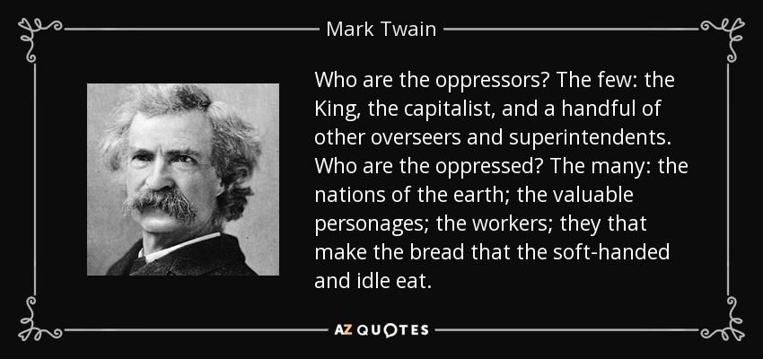 Who are the oppressors? The few: the King, the capitalist, and a handful of other overseers and superintendents. Who are the oppressed? The many: the nations of the earth; the valuable personages; the workers; they that make the bread that the soft-handed and idle eat. - Mark Twain