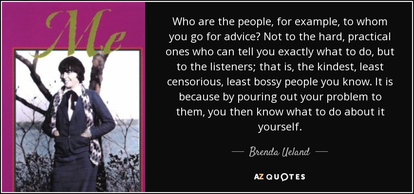 Who are the people, for example, to whom you go for advice? Not to the hard, practical ones who can tell you exactly what to do, but to the listeners; that is, the kindest, least censorious, least bossy people you know. It is because by pouring out your problem to them, you then know what to do about it yourself. - Brenda Ueland