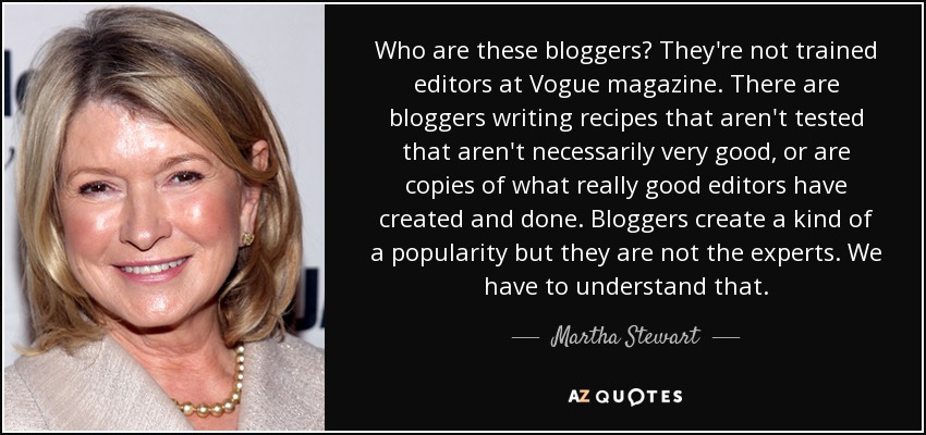 Who are these bloggers? They're not trained editors at Vogue magazine. There are bloggers writing recipes that aren't tested that aren't necessarily very good, or are copies of what really good editors have created and done. Bloggers create a kind of a popularity but they are not the experts. We have to understand that. - Martha Stewart
