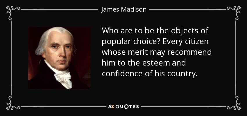 Who are to be the objects of popular choice? Every citizen whose merit may recommend him to the esteem and confidence of his country. - James Madison