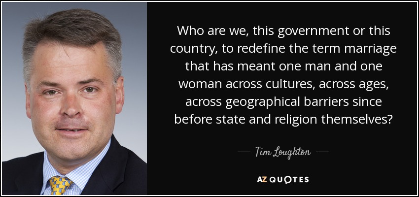 Who are we, this government or this country, to redefine the term marriage that has meant one man and one woman across cultures, across ages, across geographical barriers since before state and religion themselves? - Tim Loughton
