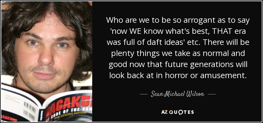Who are we to be so arrogant as to say 'now WE know what's best, THAT era was full of daft ideas' etc. There will be plenty things we take as normal and good now that future generations will look back at in horror or amusement. - Sean Michael Wilson