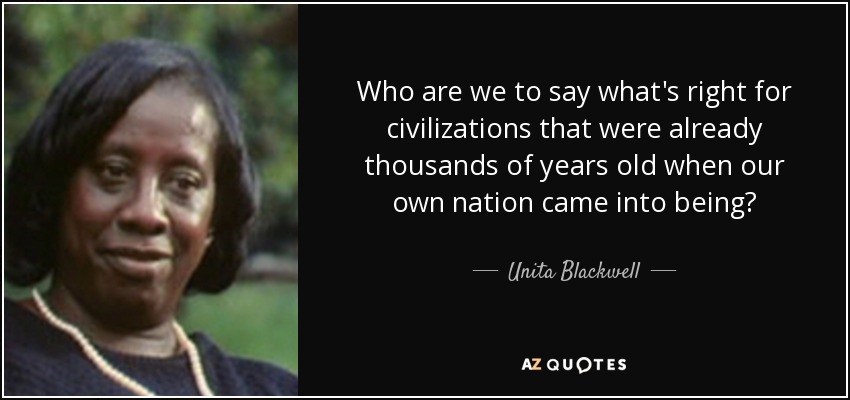 Who are we to say what's right for civilizations that were already thousands of years old when our own nation came into being? - Unita Blackwell