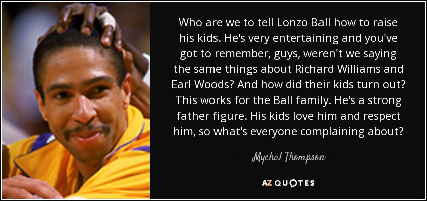 Who are we to tell Lonzo Ball how to raise his kids. He's very entertaining and you've got to remember, guys, weren't we saying the same things about Richard Williams and Earl Woods? And how did their kids turn out? This works for the Ball family. He's a strong father figure. His kids love him and respect him, so what's everyone complaining about? - Mychal Thompson