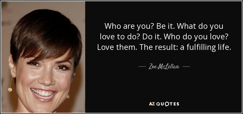 Who are you? Be it. What do you love to do? Do it. Who do you love? Love them. The result: a fulfilling life. - Zoe McLellan
