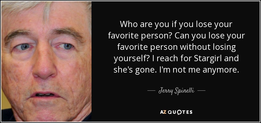 Who are you if you lose your favorite person? Can you lose your favorite person without losing yourself? I reach for Stargirl and she's gone. I'm not me anymore. - Jerry Spinelli
