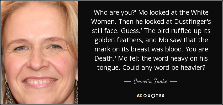 Who are you?' Mo looked at the White Women. Then he looked at Dustfinger's still face. Guess.' The bird ruffled up its golden feathers, and Mo saw that the mark on its breast was blood. You are Death.' Mo felt the word heavy on his tongue. Could any word be heavier? - Cornelia Funke