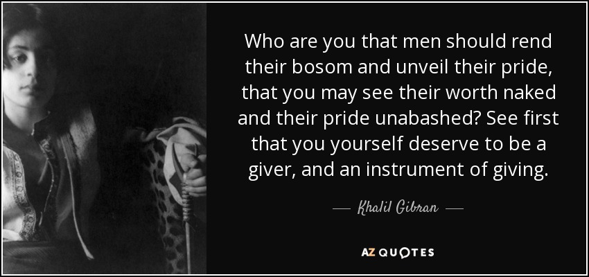 Who are you that men should rend their bosom and unveil their pride, that you may see their worth naked and their pride unabashed? See first that you yourself deserve to be a giver, and an instrument of giving. - Khalil Gibran