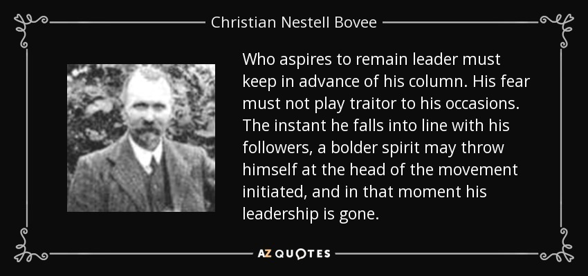 Who aspires to remain leader must keep in advance of his column. His fear must not play traitor to his occasions. The instant he falls into line with his followers, a bolder spirit may throw himself at the head of the movement initiated, and in that moment his leadership is gone. - Christian Nestell Bovee