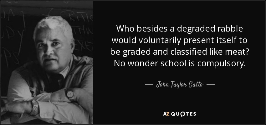 Who besides a degraded rabble would voluntarily present itself to be graded and classified like meat? No wonder school is compulsory. - John Taylor Gatto