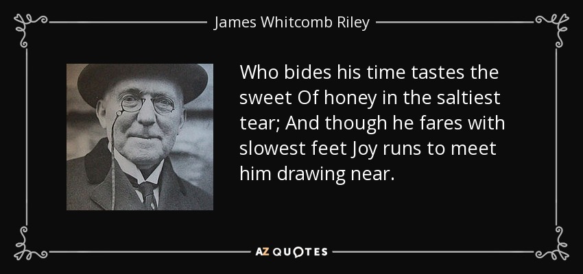 Who bides his time tastes the sweet Of honey in the saltiest tear; And though he fares with slowest feet Joy runs to meet him drawing near. - James Whitcomb Riley