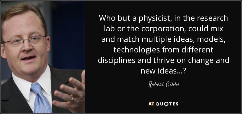 Who but a physicist, in the research lab or the corporation, could mix and match multiple ideas, models, technologies from different disciplines and thrive on change and new ideas...? - Robert Gibbs