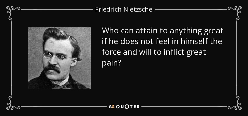 Who can attain to anything great if he does not feel in himself the force and will to inflict great pain? - Friedrich Nietzsche