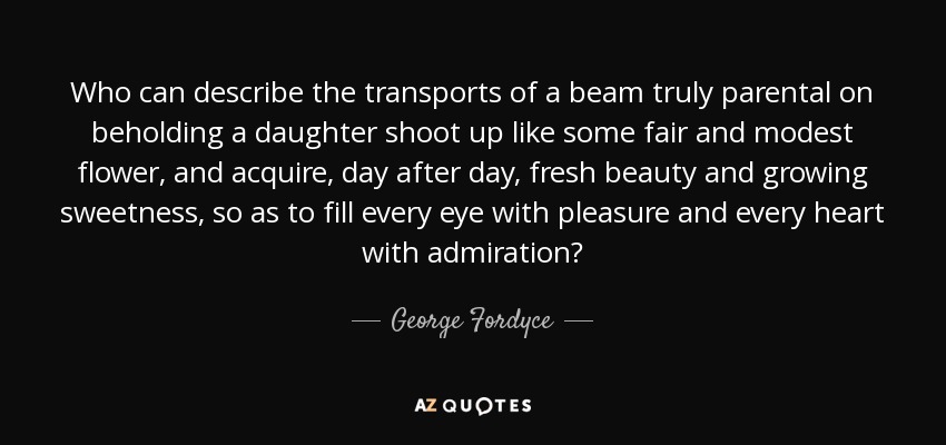 Who can describe the transports of a beam truly parental on beholding a daughter shoot up like some fair and modest flower, and acquire, day after day, fresh beauty and growing sweetness, so as to fill every eye with pleasure and every heart with admiration? - George Fordyce