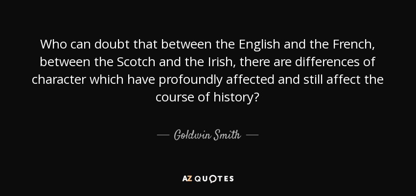 Who can doubt that between the English and the French, between the Scotch and the Irish, there are differences of character which have profoundly affected and still affect the course of history? - Goldwin Smith