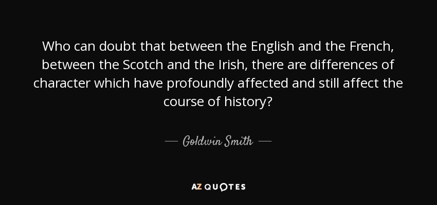 Who can doubt that between the English and the French, between the Scotch and the Irish, there are differences of character which have profoundly affected and still affect the course of history? - Goldwin Smith