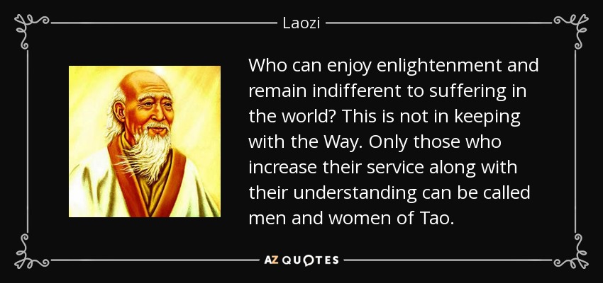Who can enjoy enlightenment and remain indifferent to suffering in the world? This is not in keeping with the Way. Only those who increase their service along with their understanding can be called men and women of Tao. - Laozi