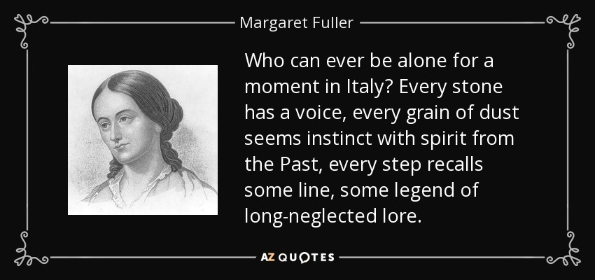 Who can ever be alone for a moment in Italy? Every stone has a voice, every grain of dust seems instinct with spirit from the Past, every step recalls some line, some legend of long-neglected lore. - Margaret Fuller