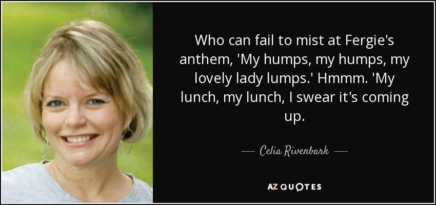Who can fail to mist at Fergie's anthem, 'My humps, my humps, my lovely lady lumps.' Hmmm. 'My lunch, my lunch, I swear it's coming up. - Celia Rivenbark