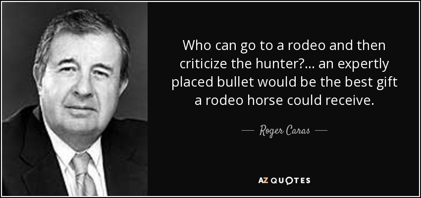 Who can go to a rodeo and then criticize the hunter? ... an expertly placed bullet would be the best gift a rodeo horse could receive. - Roger Caras