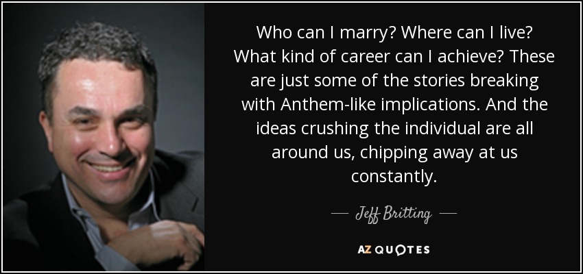 Who can I marry? Where can I live? What kind of career can I achieve? These are just some of the stories breaking with Anthem-like implications. And the ideas crushing the individual are all around us, chipping away at us constantly. - Jeff Britting