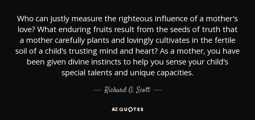 Who can justly measure the righteous influence of a mother's love? What enduring fruits result from the seeds of truth that a mother carefully plants and lovingly cultivates in the fertile soil of a child's trusting mind and heart? As a mother, you have been given divine instincts to help you sense your child's special talents and unique capacities. - Richard G. Scott