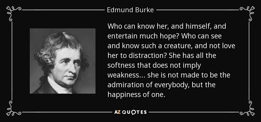 Who can know her, and himself, and entertain much hope? Who can see and know such a creature, and not love her to distraction? She has all the softness that does not imply weakness... she is not made to be the admiration of everybody, but the happiness of one. - Edmund Burke