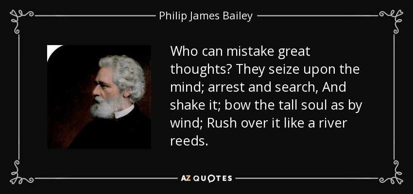 Who can mistake great thoughts? They seize upon the mind; arrest and search, And shake it; bow the tall soul as by wind; Rush over it like a river reeds. - Philip James Bailey