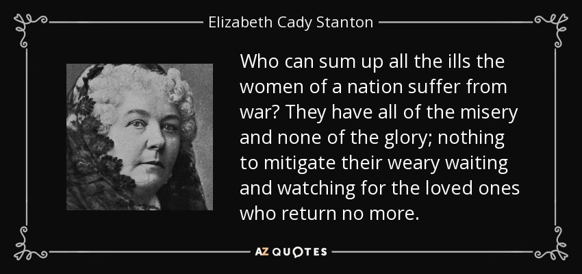 Who can sum up all the ills the women of a nation suffer from war? They have all of the misery and none of the glory; nothing to mitigate their weary waiting and watching for the loved ones who return no more. - Elizabeth Cady Stanton