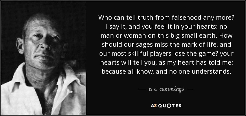 Who can tell truth from falsehood any more? I say it, and you feel it in your hearts: no man or woman on this big small earth. How should our sages miss the mark of life, and our most skillful players lose the game? your hearts will tell you, as my heart has told me: because all know, and no one understands. - e. e. cummings