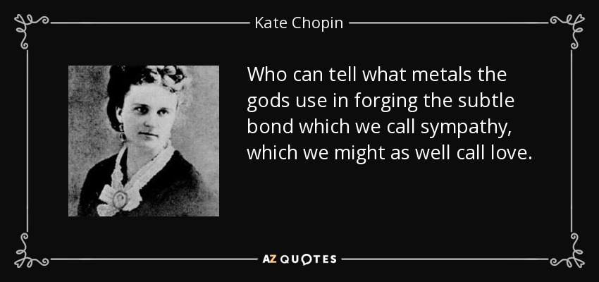 Who can tell what metals the gods use in forging the subtle bond which we call sympathy, which we might as well call love. - Kate Chopin