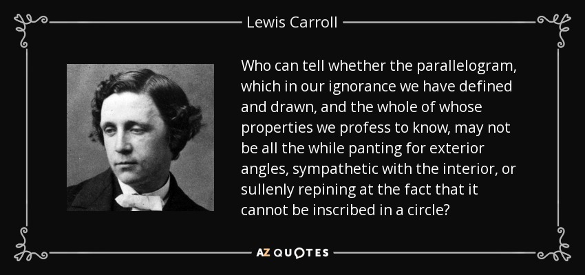 Who can tell whether the parallelogram, which in our ignorance we have defined and drawn, and the whole of whose properties we profess to know, may not be all the while panting for exterior angles, sympathetic with the interior, or sullenly repining at the fact that it cannot be inscribed in a circle? - Lewis Carroll